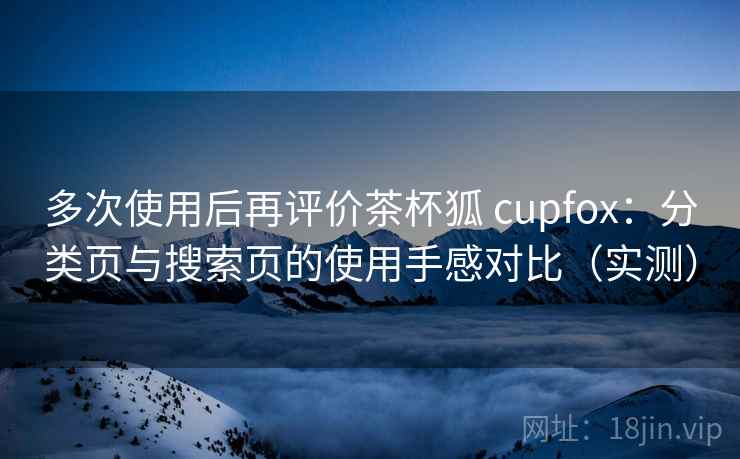 多次使用后再评价茶杯狐 cupfox:分类页与搜索页的使用手感对比(实测) 多次使用后再评价茶杯狐 cupfox:分类页与搜索页的使用手感对比(实测)