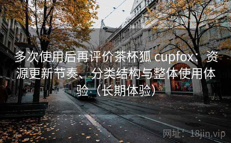 多次使用后再评价茶杯狐 cupfox:资源更新节奏、分类结构与整体使用体验(长期体验) 多次使用后再评价茶杯狐 cupfox:资源更新节奏、分类结构与整体使用体验(长期体验)