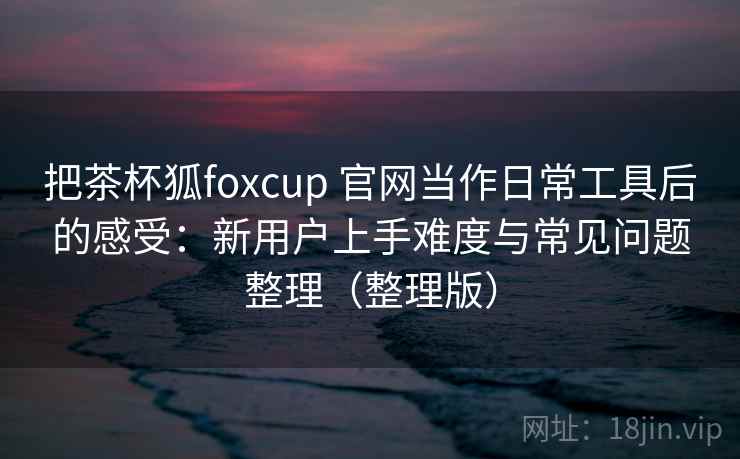 把茶杯狐foxcup 官网当作日常工具后的感受:新用户上手难度与常见问题整理(整理版) 把茶杯狐foxcup 官网当作日常工具后的感受:新用户上手难度与常见问题整理(整理版)