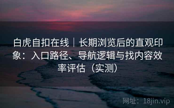 白虎自扣在线|长期浏览后的直观印象:入口路径、导航逻辑与找内容效率评估(实测) 白虎自扣在线|长期浏览后的直观印象:入口路径、导航逻辑与找内容效率评估(实测)