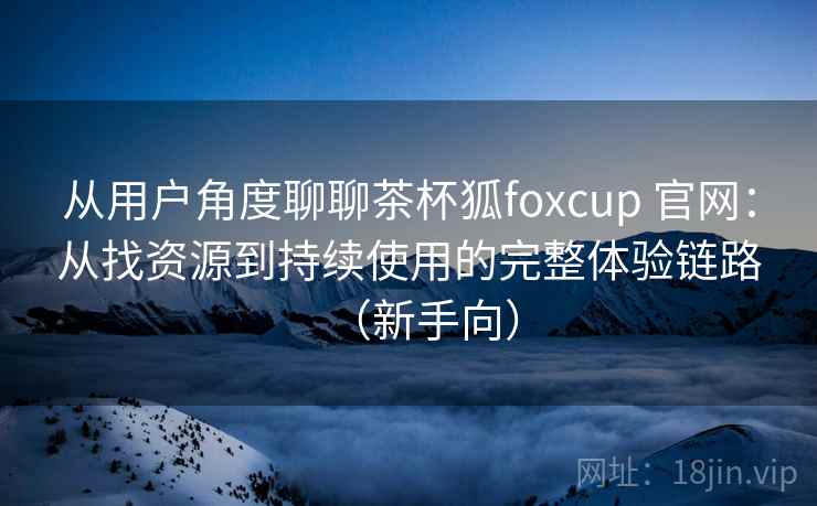 从用户角度聊聊茶杯狐foxcup 官网:从找资源到持续使用的完整体验链路(新手向) 从用户角度聊聊茶杯狐foxcup 官网:从找资源到持续使用的完整体验链路(新手向)