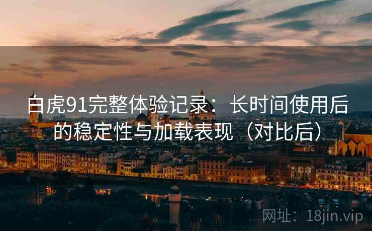 白虎91完整体验记录:长时间使用后的稳定性与加载表现(对比后) 白虎91完整体验记录:长时间使用后的稳定性与加载表现(对比后)