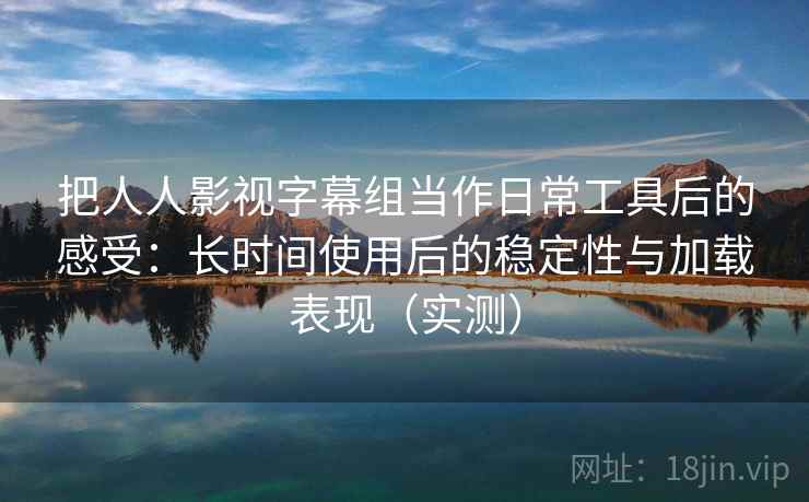 把人人影视字幕组当作日常工具后的感受:长时间使用后的稳定性与加载表现(实测) 把人人影视字幕组当作日常工具后的感受:长时间使用后的稳定性与加载表现(实测)