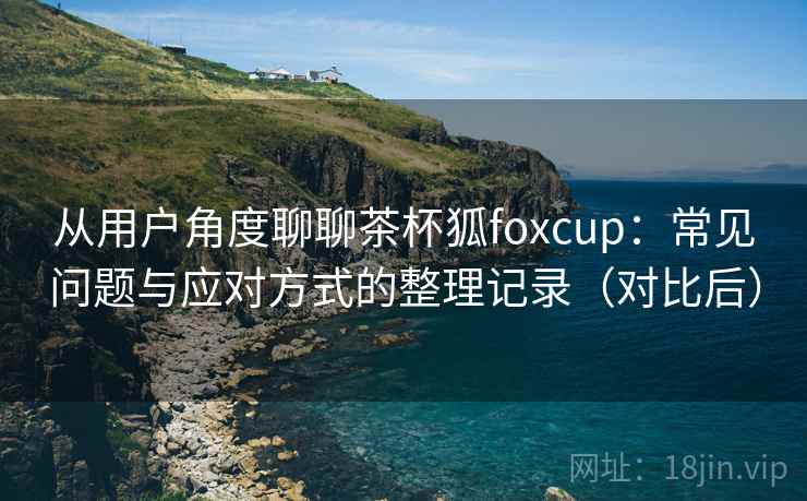 从用户角度聊聊茶杯狐foxcup:常见问题与应对方式的整理记录(对比后) 从用户角度聊聊茶杯狐foxcup:常见问题与应对方式的整理记录(对比后)