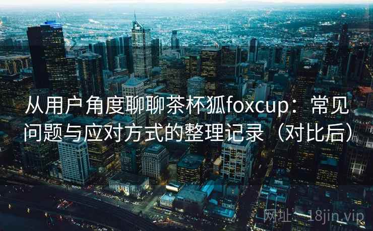 从用户角度聊聊茶杯狐foxcup:常见问题与应对方式的整理记录(对比后) 从用户角度聊聊茶杯狐foxcup:常见问题与应对方式的整理记录(对比后)