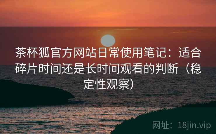 茶杯狐官方网站日常使用笔记:适合碎片时间还是长时间观看的判断(稳定性观察) 茶杯狐官方网站日常使用笔记:适合碎片时间还是长时间观看的判断(稳定性观察)