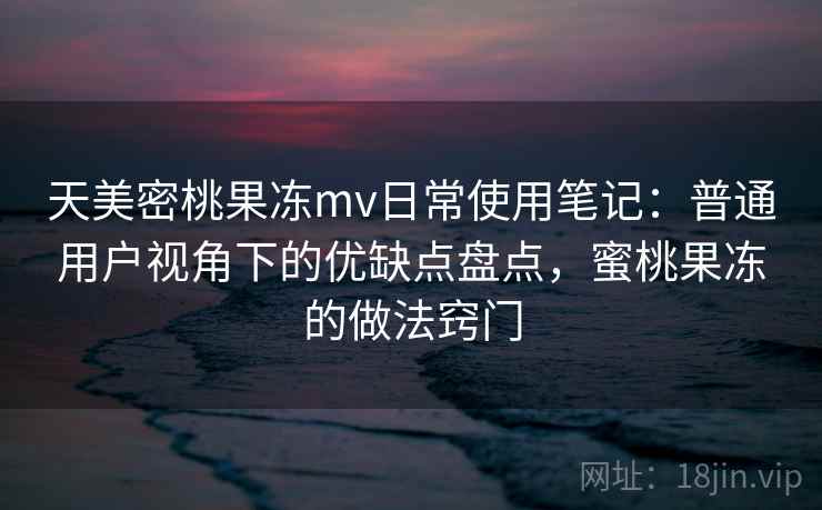 天美密桃果冻mv日常使用笔记:普通用户视角下的优缺点盘点,蜜桃果冻的做法窍门 天美密桃果冻mv日常使用笔记:普通用户视角下的优缺点盘点,蜜桃果冻的做法窍门