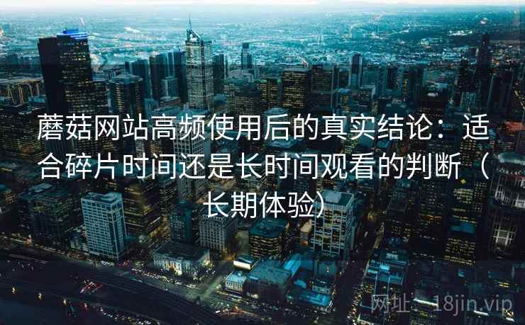 蘑菇网站高频使用后的真实结论:适合碎片时间还是长时间观看的判断(长期体验) 蘑菇网站高频使用后的真实结论:适合碎片时间还是长时间观看的判断(长期体验)