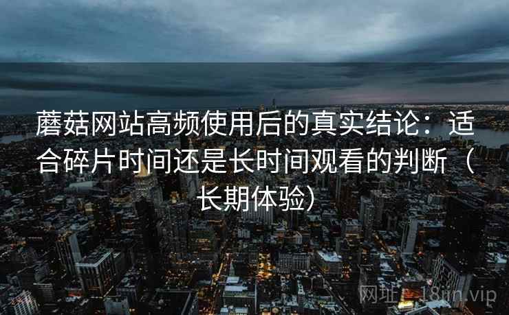 蘑菇网站高频使用后的真实结论:适合碎片时间还是长时间观看的判断(长期体验) 蘑菇网站高频使用后的真实结论:适合碎片时间还是长时间观看的判断(长期体验)