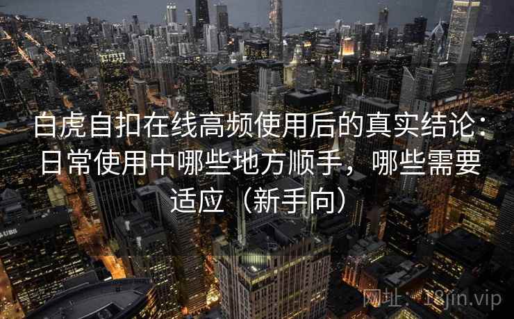 白虎自扣在线高频使用后的真实结论:日常使用中哪些地方顺手,哪些需要适应(新手向) 白虎自扣在线高频使用后的真实结论:日常使用中哪些地方顺手,哪些需要适应(新手向)