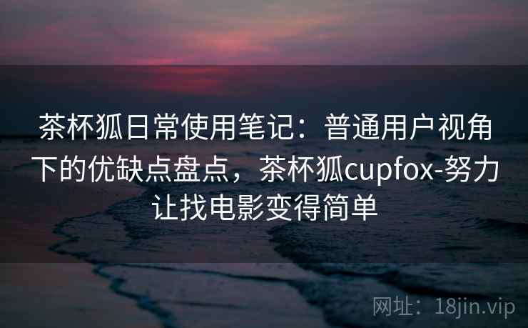 茶杯狐日常使用笔记：普通用户视角下的优缺点盘点，茶杯狐cupfox-努力让找电影变得简单
