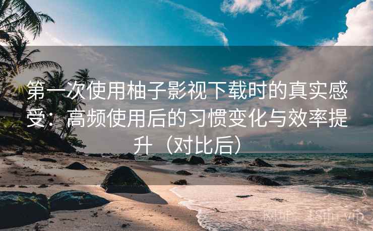 第一次使用柚子影视下载时的真实感受：高频使用后的习惯变化与效率提升（对比后）