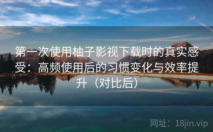 第一次使用柚子影视下载时的真实感受：高频使用后的习惯变化与效率提升（对比后）