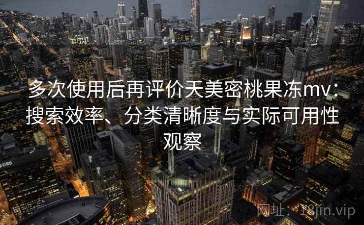 多次使用后再评价天美密桃果冻mv：搜索效率、分类清晰度与实际可用性观察