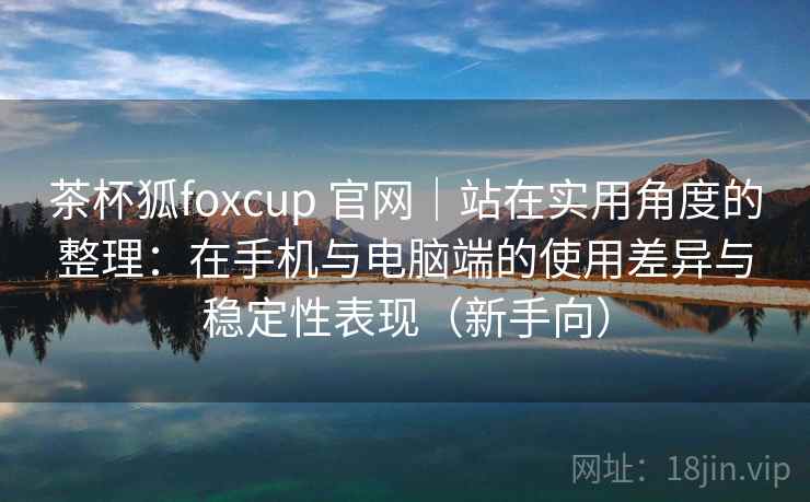 茶杯狐foxcup 官网｜站在实用角度的整理：在手机与电脑端的使用差异与稳定性表现（新手向）