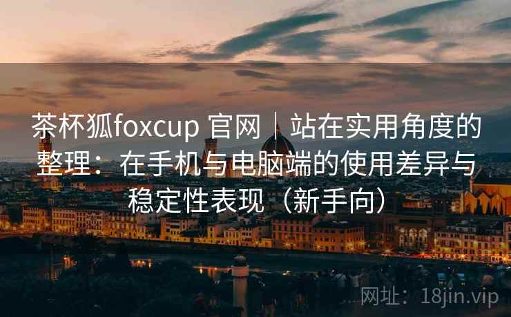 茶杯狐foxcup 官网｜站在实用角度的整理：在手机与电脑端的使用差异与稳定性表现（新手向）