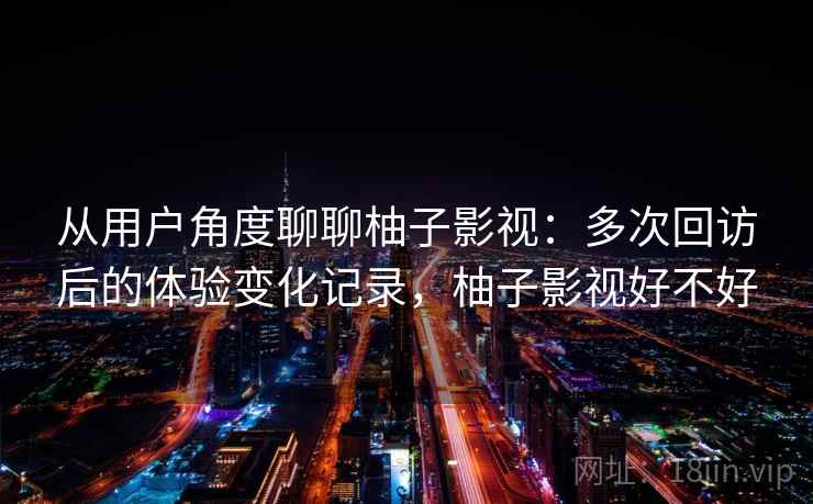 从用户角度聊聊柚子影视：多次回访后的体验变化记录，柚子影视好不好