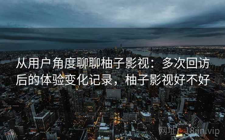 从用户角度聊聊柚子影视：多次回访后的体验变化记录，柚子影视好不好