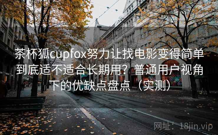 茶杯狐cupfox努力让找电影变得简单到底适不适合长期用？普通用户视角下的优缺点盘点（实测）