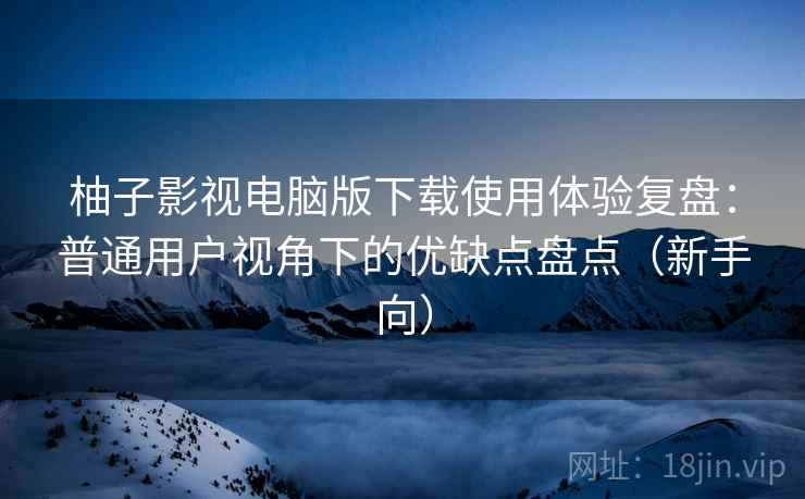 柚子影视电脑版下载使用体验复盘：普通用户视角下的优缺点盘点（新手向）