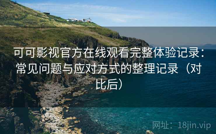 可可影视官方在线观看完整体验记录：常见问题与应对方式的整理记录（对比后）