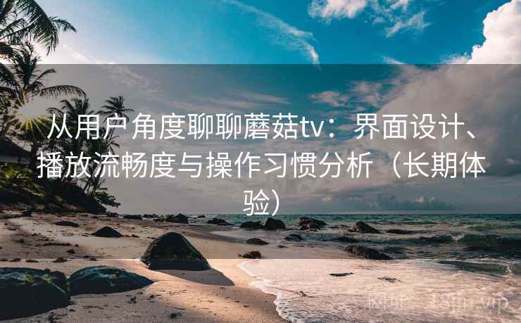 从用户角度聊聊蘑菇tv：界面设计、播放流畅度与操作习惯分析（长期体验）