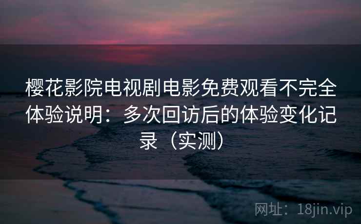 樱花影院电视剧电影免费观看不完全体验说明：多次回访后的体验变化记录（实测）