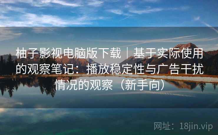 柚子影视电脑版下载｜基于实际使用的观察笔记：播放稳定性与广告干扰情况的观察（新手向）