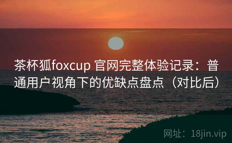 茶杯狐foxcup 官网完整体验记录：普通用户视角下的优缺点盘点（对比后）