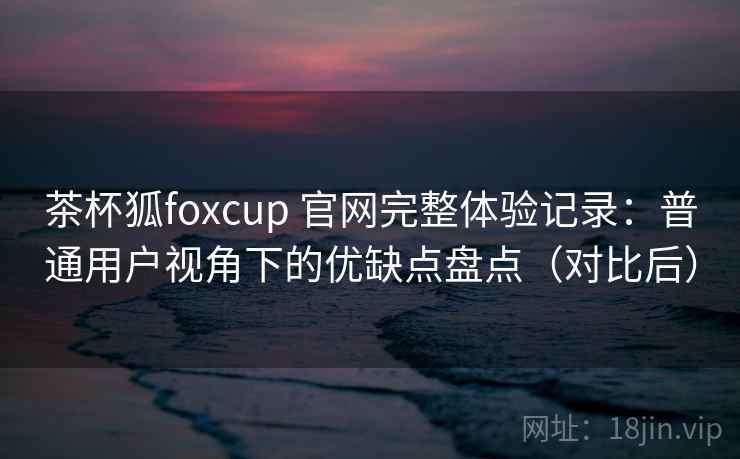茶杯狐foxcup 官网完整体验记录：普通用户视角下的优缺点盘点（对比后）