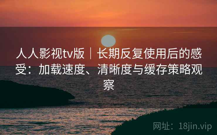 人人影视tv版｜长期反复使用后的感受：加载速度、清晰度与缓存策略观察