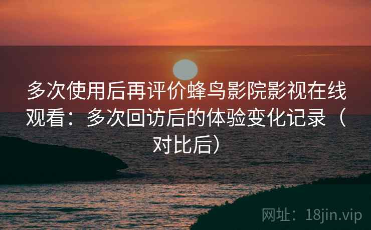 多次使用后再评价蜂鸟影院影视在线观看：多次回访后的体验变化记录（对比后）