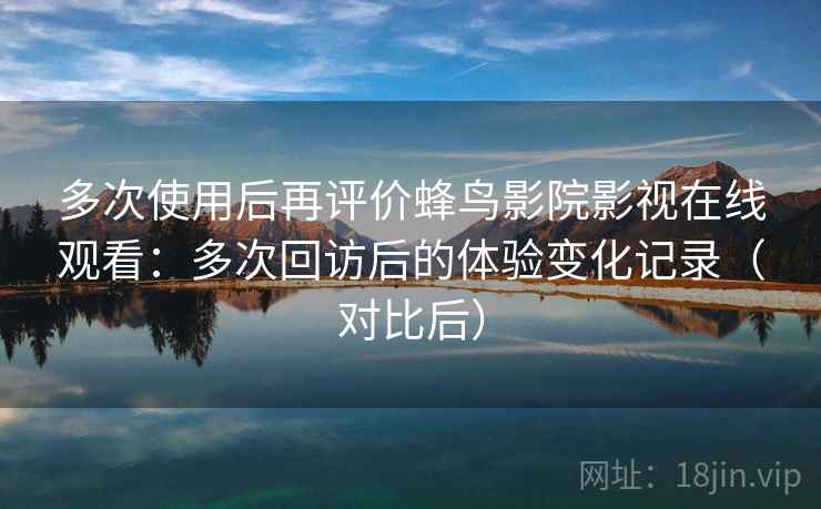 多次使用后再评价蜂鸟影院影视在线观看：多次回访后的体验变化记录（对比后）