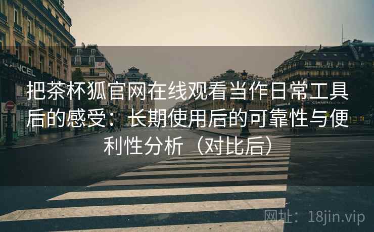 把茶杯狐官网在线观看当作日常工具后的感受：长期使用后的可靠性与便利性分析（对比后）