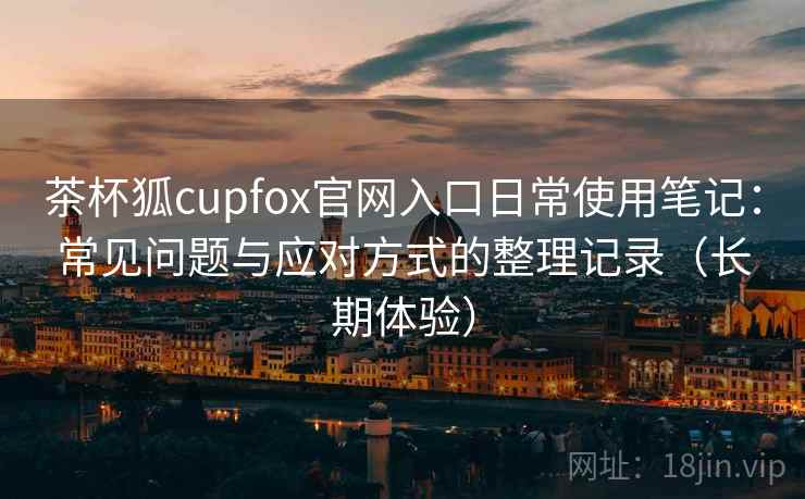 茶杯狐cupfox官网入口日常使用笔记：常见问题与应对方式的整理记录（长期体验）