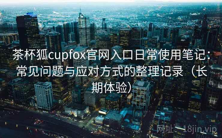 茶杯狐cupfox官网入口日常使用笔记：常见问题与应对方式的整理记录（长期体验）