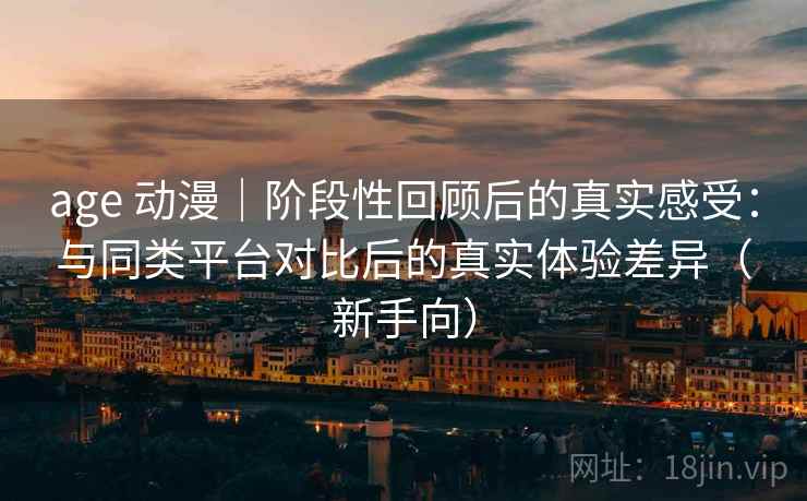 age 动漫｜阶段性回顾后的真实感受：与同类平台对比后的真实体验差异（新手向）