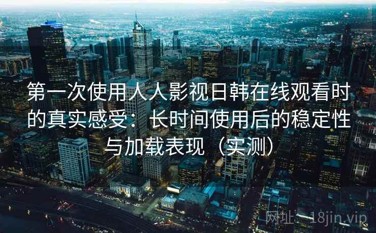 第一次使用人人影视日韩在线观看时的真实感受：长时间使用后的稳定性与加载表现（实测）