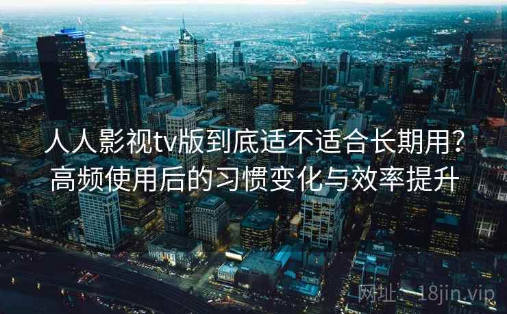 人人影视tv版到底适不适合长期用?高频使用后的习惯变化与效率提升 人人影视tv版到底适不适合长期用?高频使用后的习惯变化与效率提升
