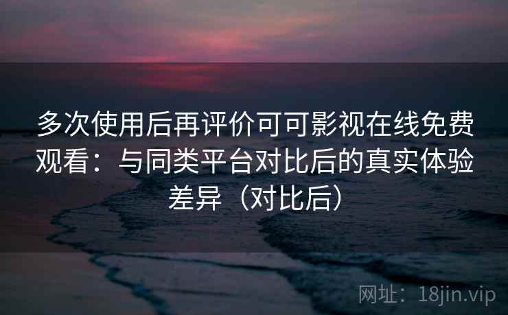 多次使用后再评价可可影视在线免费观看：与同类平台对比后的真实体验差异（对比后）