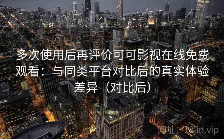 多次使用后再评价可可影视在线免费观看：与同类平台对比后的真实体验差异（对比后）