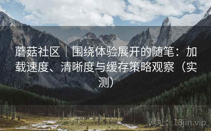 蘑菇社区|围绕体验展开的随笔:加载速度、清晰度与缓存策略观察(实测) 蘑菇社区|围绕体验展开的随笔:加载速度、清晰度与缓存策略观察(实测)