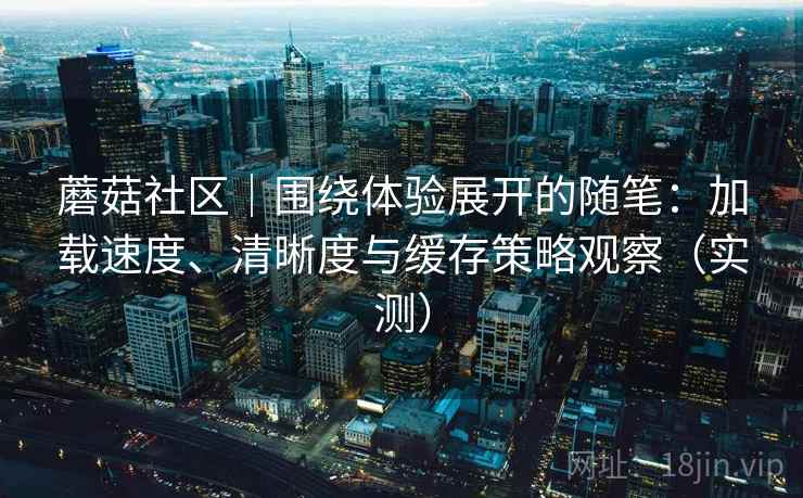 蘑菇社区|围绕体验展开的随笔:加载速度、清晰度与缓存策略观察(实测) 蘑菇社区|围绕体验展开的随笔:加载速度、清晰度与缓存策略观察(实测)