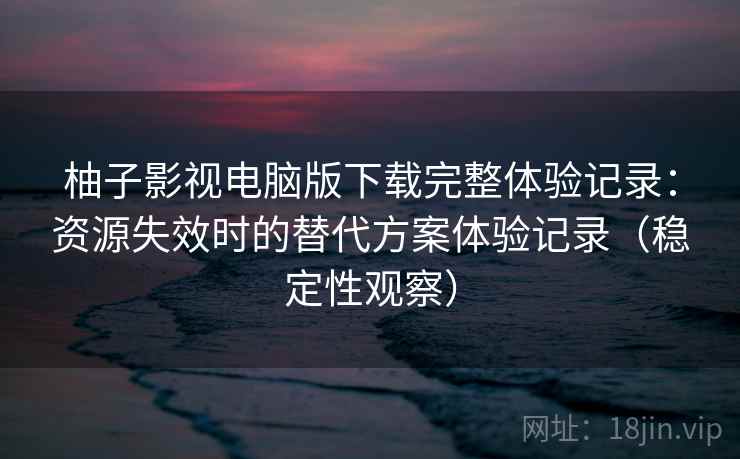 柚子影视电脑版下载完整体验记录:资源失效时的替代方案体验记录(稳定性观察) 柚子影视电脑版下载完整体验记录:资源失效时的替代方案体验记录(稳定性观察)
