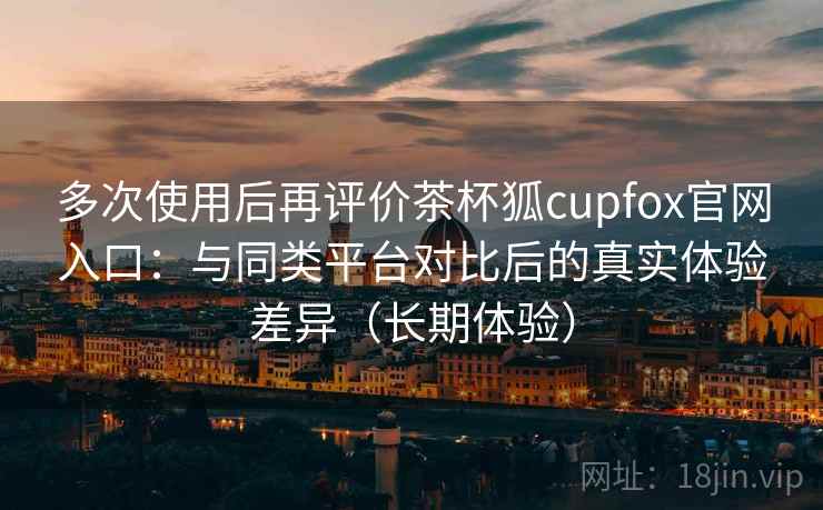 多次使用后再评价茶杯狐cupfox官网入口：与同类平台对比后的真实体验差异（长期体验）