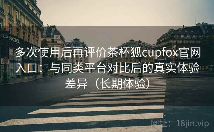 多次使用后再评价茶杯狐cupfox官网入口：与同类平台对比后的真实体验差异（长期体验）