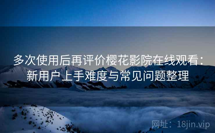 多次使用后再评价樱花影院在线观看:新用户上手难度与常见问题整理 多次使用后再评价樱花影院在线观看:新用户上手难度与常见问题整理