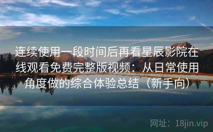 连续使用一段时间后再看星辰影院在线观看免费完整版视频：从日常使用角度做的综合体验总结（新手向）