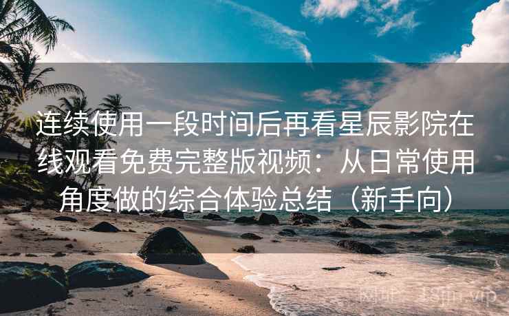 连续使用一段时间后再看星辰影院在线观看免费完整版视频：从日常使用角度做的综合体验总结（新手向）